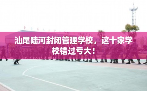 汕尾陆河封闭管理学校，这十家学校错过亏大！