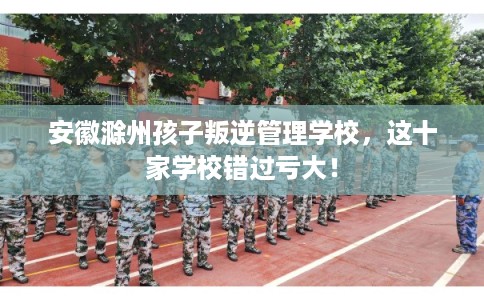 安徽滁州孩子叛逆管理学校，这十家学校错过亏大！