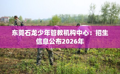 东莞石龙少年管教机构中心：招生信息公布2026年
