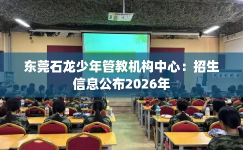 东莞石龙少年管教机构中心：招生信息公布2026年
