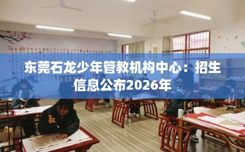 东莞石龙少年管教机构中心：招生信息公布2026年