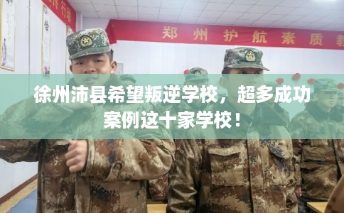 徐州沛县希望叛逆学校，超多成功案例这十家学校！