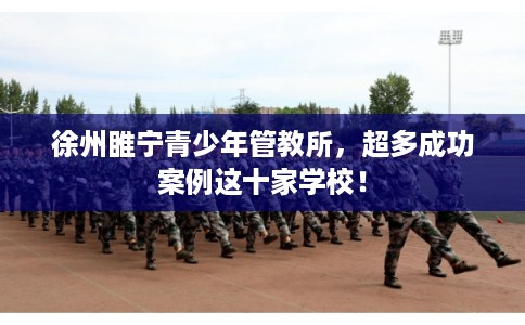 徐州睢宁青少年管教所，超多成功案例这十家学校！