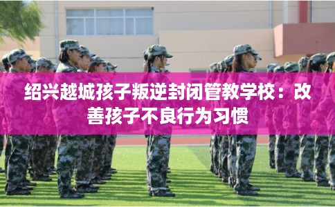 绍兴越城孩子叛逆封闭管教学校：改善孩子不良行为习惯