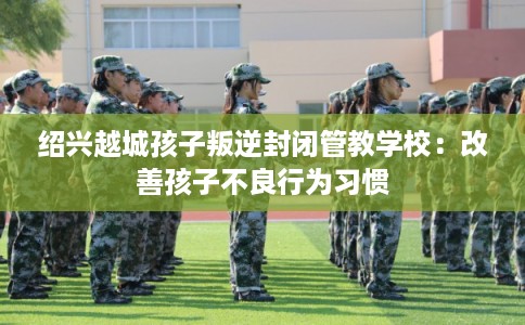 绍兴越城孩子叛逆封闭管教学校：改善孩子不良行为习惯