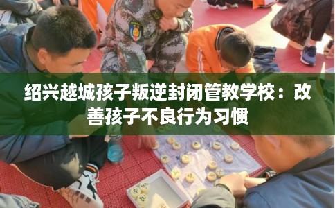 绍兴越城孩子叛逆封闭管教学校：改善孩子不良行为习惯