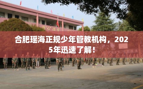 合肥瑶海正规少年管教机构，2025年迅速了解！