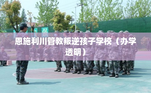 恩施利川管教叛逆孩子学校（办学透明）