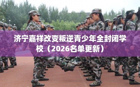 济宁嘉祥改变叛逆青少年全封闭学校（2026名单更新）