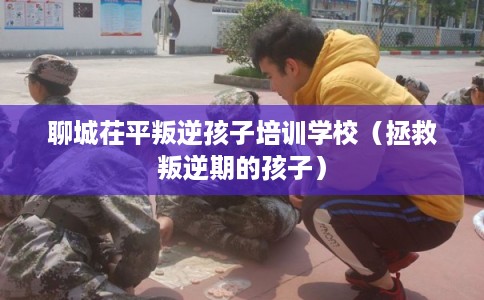 聊城茌平叛逆孩子培训学校（拯救叛逆期的孩子）