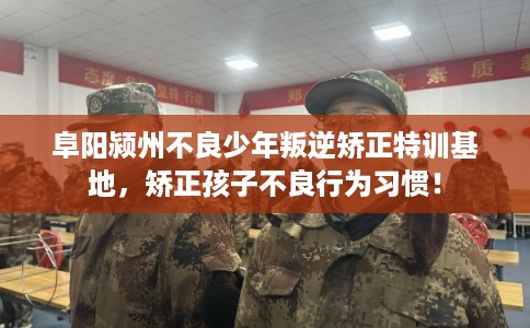 阜阳颍州不良少年叛逆矫正特训基地，矫正孩子不良行为习惯！
