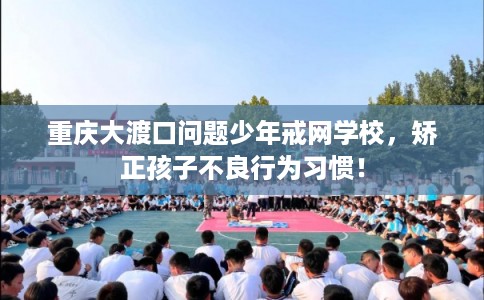 重庆大渡口问题少年戒网学校，矫正孩子不良行为习惯！