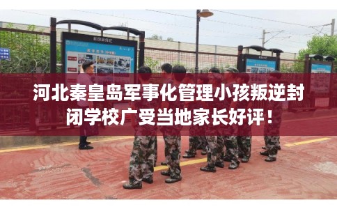 河北秦皇岛军事化管理小孩叛逆封闭学校广受当地家长好评！