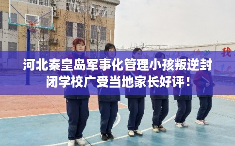 河北秦皇岛军事化管理小孩叛逆封闭学校广受当地家长好评！