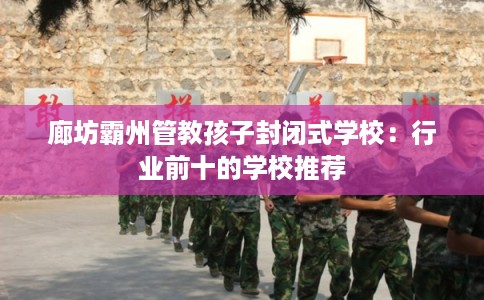 廊坊霸州管教孩子封闭式学校：行业前十的学校推荐