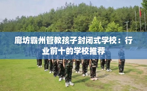 廊坊霸州管教孩子封闭式学校：行业前十的学校推荐