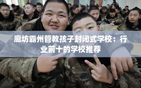 廊坊霸州管教孩子封闭式学校：行业前十的学校推荐