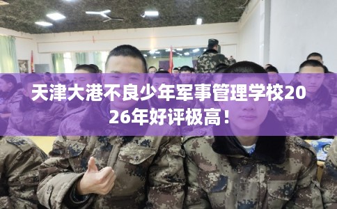 天津大港不良少年军事管理学校2026年好评极高! 天津大港不良少年军事管理学校2026年好评极高!