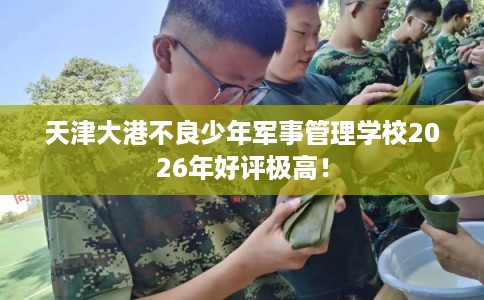 天津大港不良少年军事管理学校2026年好评极高! 天津大港不良少年军事管理学校2026年好评极高!