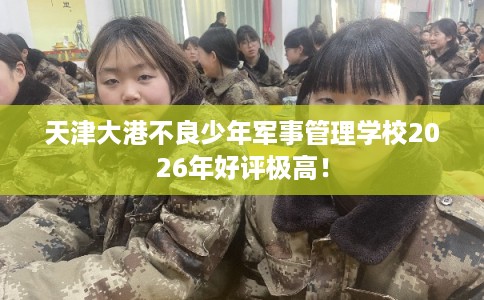 天津大港不良少年军事管理学校2026年好评极高！