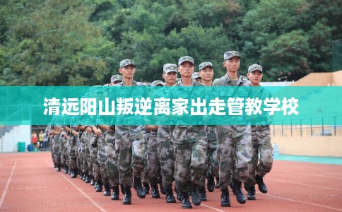 清远阳山叛逆离家出走管教学校 清远阳山叛逆离家出走管教学校