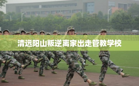 清远阳山叛逆离家出走管教学校 清远阳山叛逆离家出走管教学校