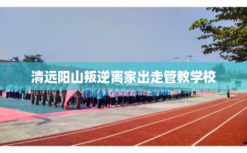清远阳山叛逆离家出走管教学校