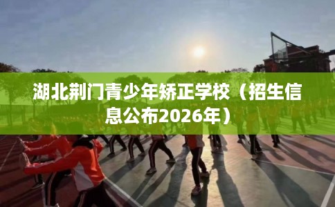 湖北荆门青少年矫正学校（招生信息公布2026年）
