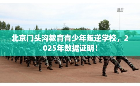 北京门头沟教育青少年叛逆学校,2025年数据证明! 北京门头沟教育青少年叛逆学校,2025年数据证明!