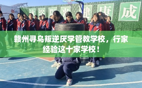 赣州寻乌叛逆厌学管教学校，行家经验这十家学校！