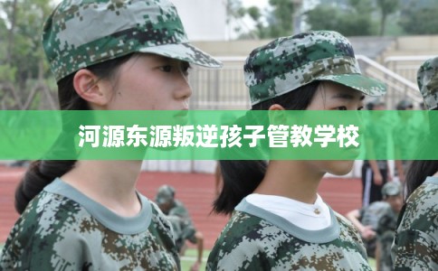 河源东源叛逆孩子管教学校