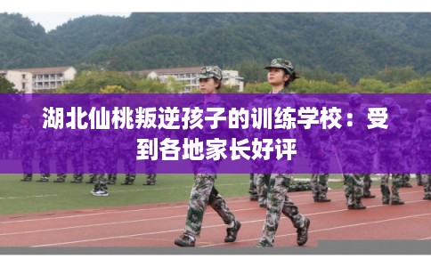 湖北仙桃叛逆孩子的训练学校：受到各地家长好评