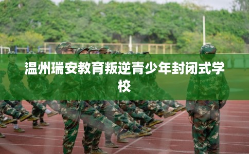 温州瑞安教育叛逆青少年封闭式学校