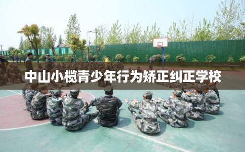 中山小榄青少年行为矫正纠正学校 中山小榄青少年行为矫正纠正学校