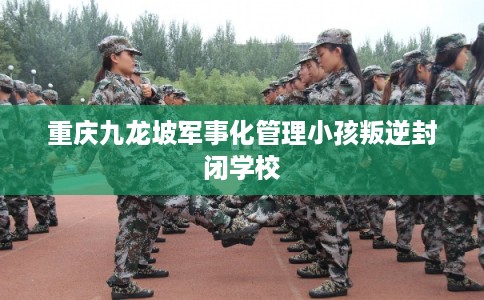 重庆九龙坡军事化管理小孩叛逆封闭学校