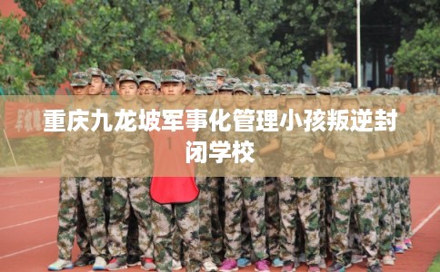 重庆九龙坡军事化管理小孩叛逆封闭学校