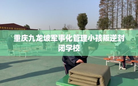重庆九龙坡军事化管理小孩叛逆封闭学校