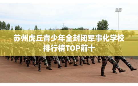 苏州虎丘青少年全封闭军事化学校排行榜TOP前十 苏州虎丘青少年全封闭军事化学校排行榜TOP前十