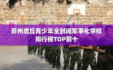 苏州虎丘青少年全封闭军事化学校排行榜TOP前十