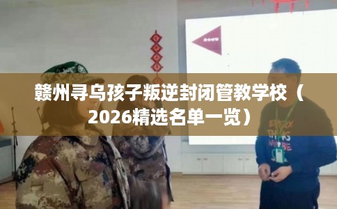 赣州寻乌孩子叛逆封闭管教学校（2026精选名单一览）