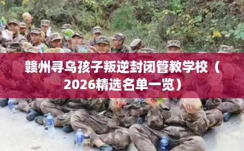 赣州寻乌孩子叛逆封闭管教学校（2026精选名单一览）