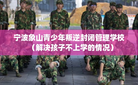 宁波象山青少年叛逆封闭管理学校（解决孩子不上学的情况）