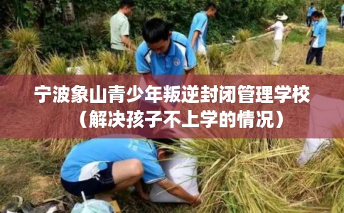 宁波象山青少年叛逆封闭管理学校（解决孩子不上学的情况）
