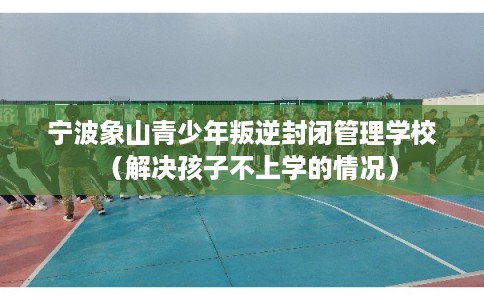 宁波象山青少年叛逆封闭管理学校（解决孩子不上学的情况）