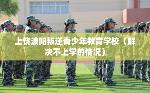 上饶波阳叛逆青少年教育学校（解决不上学的情况）