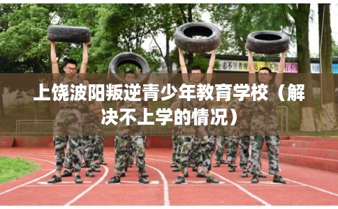 上饶波阳叛逆青少年教育学校（解决不上学的情况）