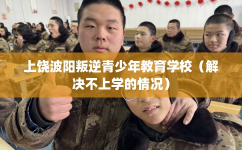 上饶波阳叛逆青少年教育学校（解决不上学的情况）