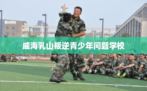 威海乳山叛逆青少年问题学校