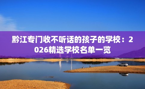 黔江专门收不听话的孩子的学校：2026精选学校名单一览