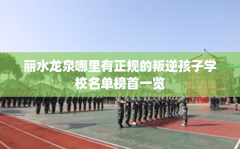 丽水龙泉哪里有正规的叛逆孩子学校名单榜首一览